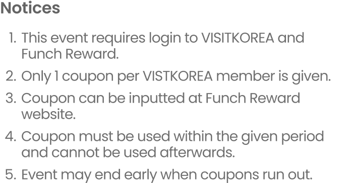 Notice 1.This event requires login to VISITKOREA and Funch Reward. 2.Only 1 coupon per VISTKOREA member is given. 3.Coupon can be inputted at Funch Reward website. 4.Coupon must be used within the given period and cannot be used afterwards. 5.Event may end early when coupons run out.