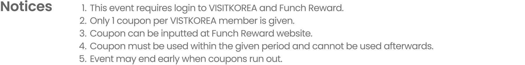 Notice 1.This event requires login to VISITKOREA and Funch Reward. 2.Only 1 coupon per VISTKOREA member is given. 3.Coupon can be inputted at Funch Reward website. 4.Coupon must be used within the given period and cannot be used afterwards. 5.Event may end early when coupons run out.