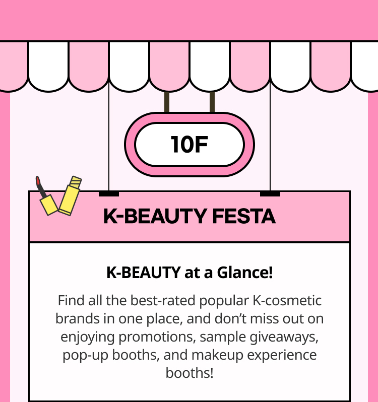 Find all the best-rated popular K-cosmetic brands in one place, and don’t miss out on enjoying promotions, sample giveaways, pop-up booths, and makeup experience booths!