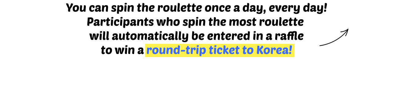 You can spin the roulette once a day, every day! Participants who spin the most roulette will automatically be entered in a raffle to win a round-trip ticket to Korea!