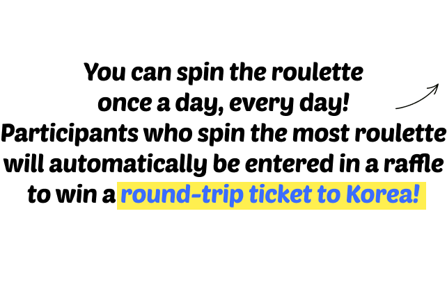 You can spin the roulette once a day, every day! Participants who spin the most roulette will automatically be entered in a raffle to win a round-trip ticket to Korea!