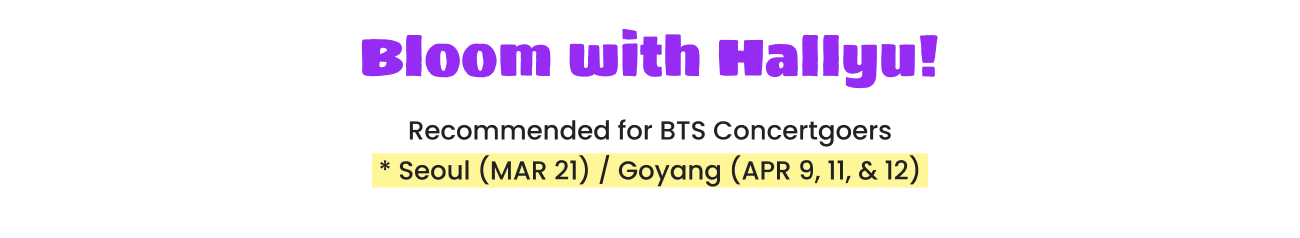 Bloom with Hallyu! Recommended for BTS Concertgoers * Seoul (MAR 21) / Goyang (APR 9, 11, & 12)