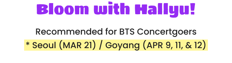 Bloom with Hallyu! Recommended for BTS Concertgoers * Seoul (MAR 21) / Goyang (APR 9, 11, & 12)