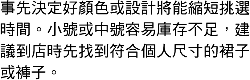 事先決定好顏色或設計將能縮短挑選時間。小號或中號容易庫存不足，建議到店時先找到符合個人尺寸的裙子或褲子。