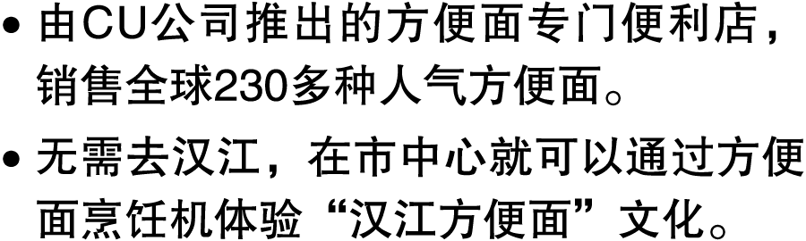 ● 由CU公司推出的方便面专门便利店，销售全球230多种人气方便面。 ● 无需去汉江，在市中心就可以通过方便面烹饪机体验“汉江方便面”文化。