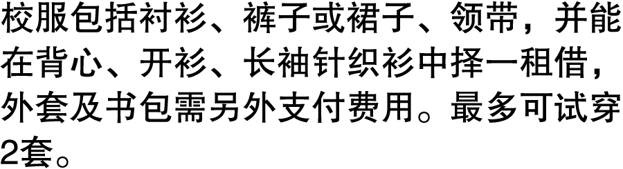 校服包括衬衫、裤子或裙子、领带，并能在背心、开衫、长袖针织衫中择一租借，外套及书包需另外支付费用。最多可试穿2套。