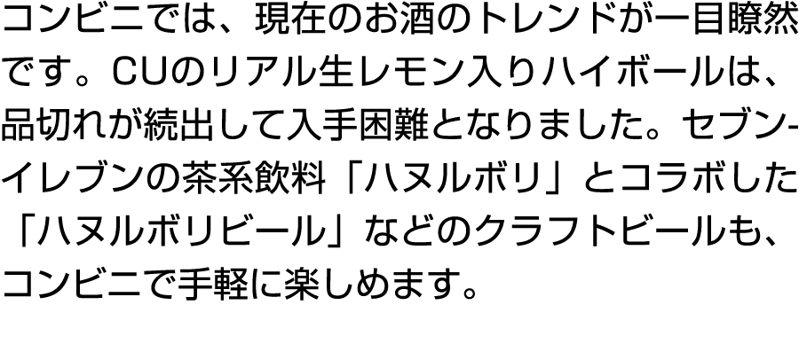 コンビニでは、現在のお酒のトレンドが一目瞭然です。CUのリアル生レモン入りハイボールは、品切れが続出して入手困難となりました。セブン イレブンの茶系飲料「ハヌルボリ」とコラボした「ハヌルボリビール」などのクラフトビールも、コンビニで手...