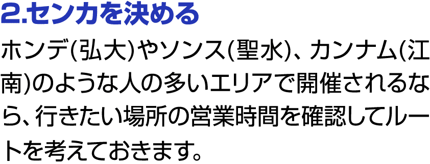 2.センカを決める ホンデ(弘大)やソンス(聖水)、カンナム(江南)のような人の多いエリアで開催されるなら、行きたい場所の営業時間を確認してルートを考えておきます。 