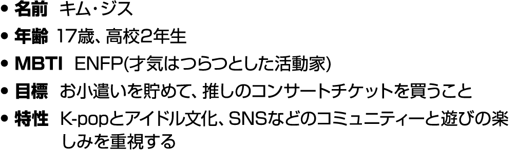 • 名前 キム・ジス • 年齢 17歳、高校2年生 • MBTI ENFP(才気はつらつとした活動家) • 目標 お小遣いを貯めて、推しのコンサートチケットを買うこと • 特性 K popとアイドル文化、SNSなどのコミュニティーと遊...