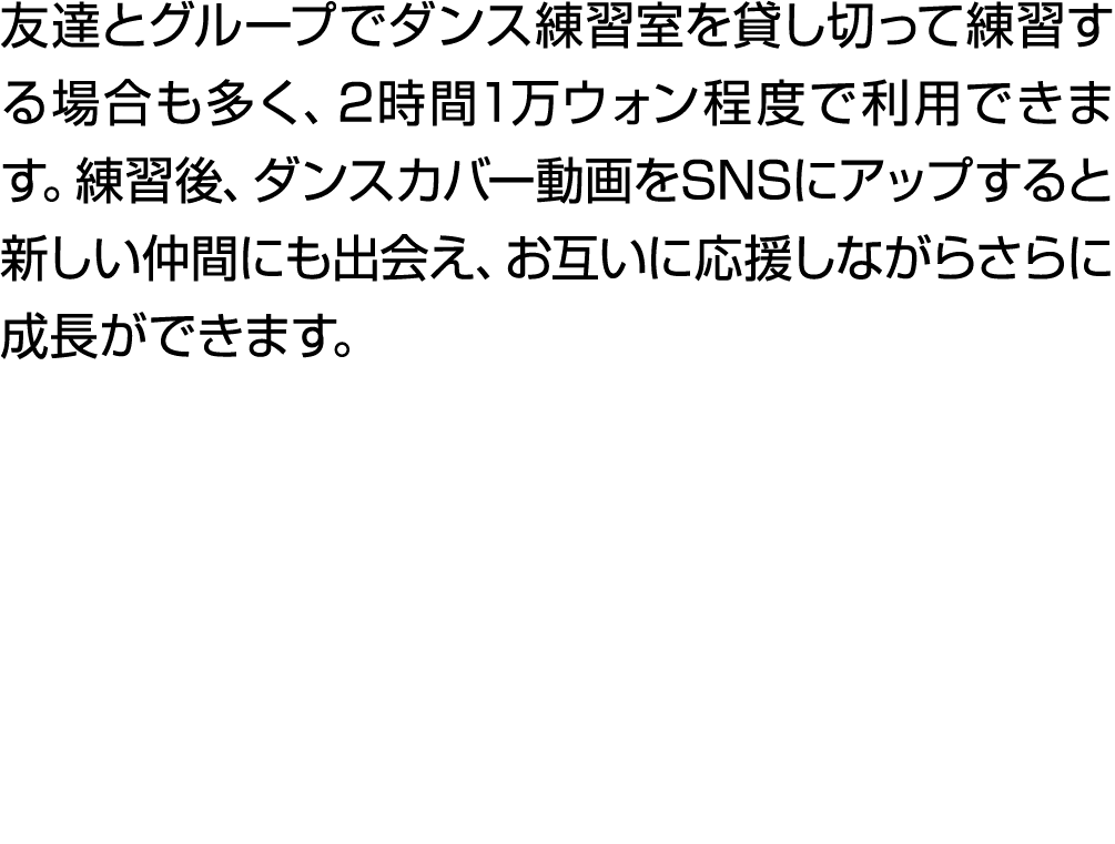 友達とグループでダンス練習室を貸し切って練習する場合も多く、2時間1万ウォン程度で利用できます。練習後、ダンスカバー動画をSNSにアップすると新しい仲間にも出会え、お互いに応援しながらさらに成長ができます。