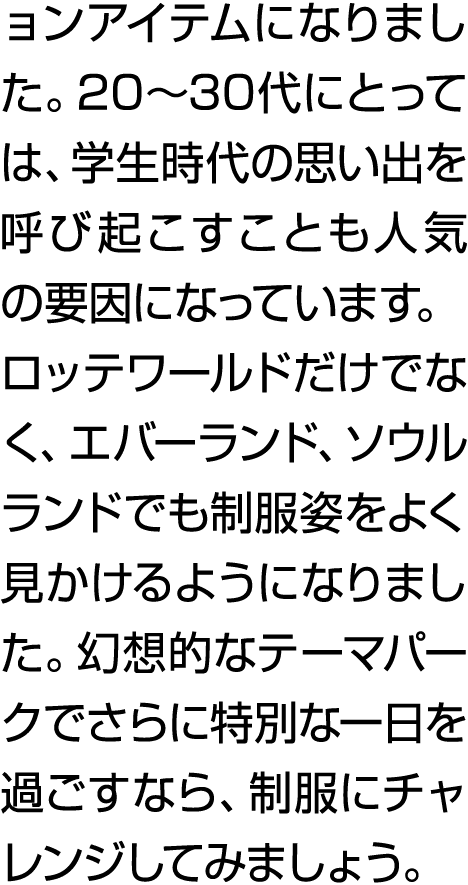 ョンアイテムになりました。20～30代にとっては、学生時代の思い出を呼び起こすことも人気の要因になっています。 ロッテワールドだけでなく、エバーランド、ソウルランドでも制服姿をよく見かけるようになりました。幻想的なテーマパークでさらに...