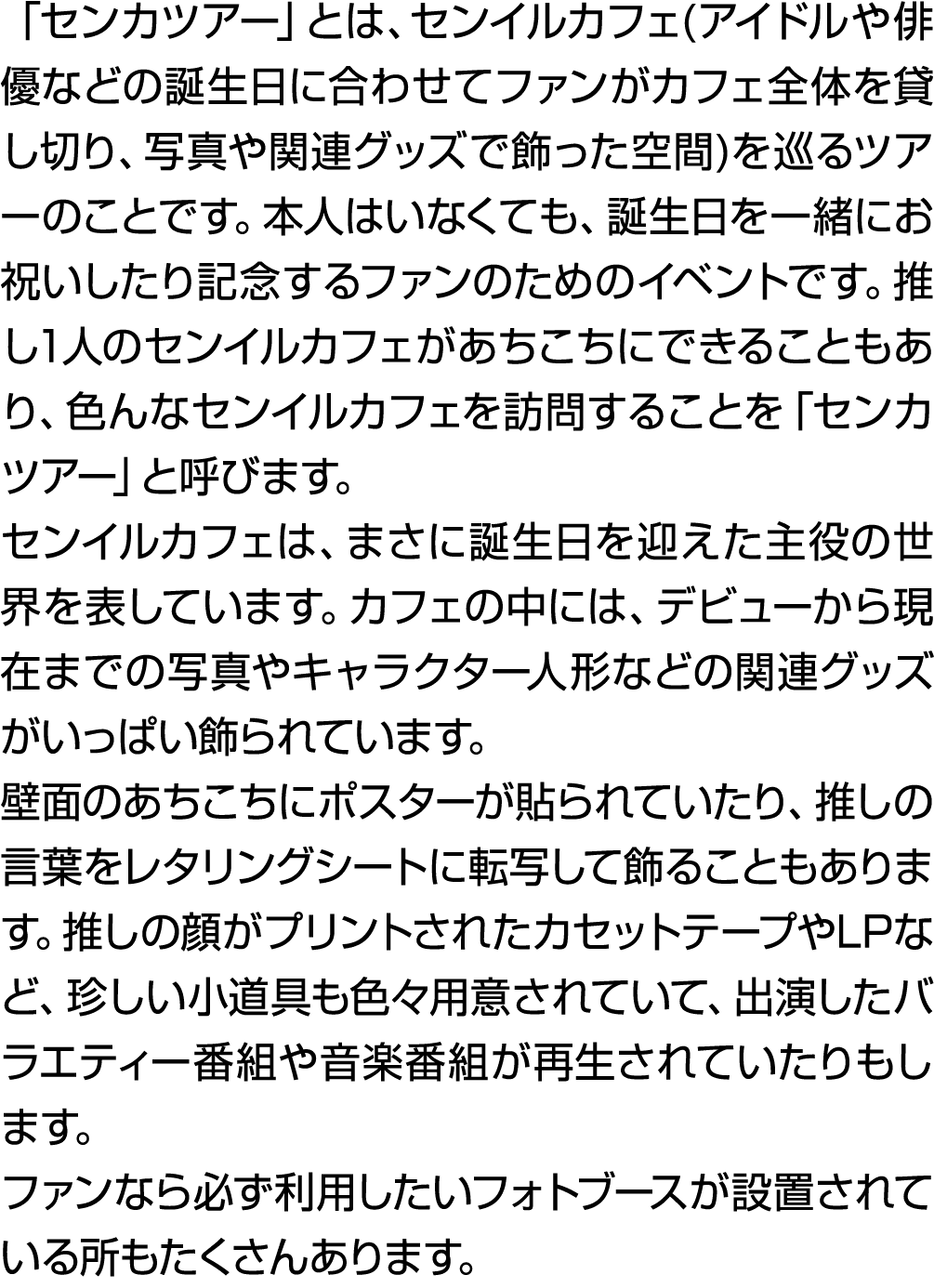 「センカツアー」とは、センイルカフェ(アイドルや俳優などの誕生日に合わせてファンがカフェ全体を貸し切り、写真や関連グッズで飾った空間)を巡るツアーのことです。本人はいなくても、誕生日を一緒にお祝いしたり記念するファンのためのイベントで...