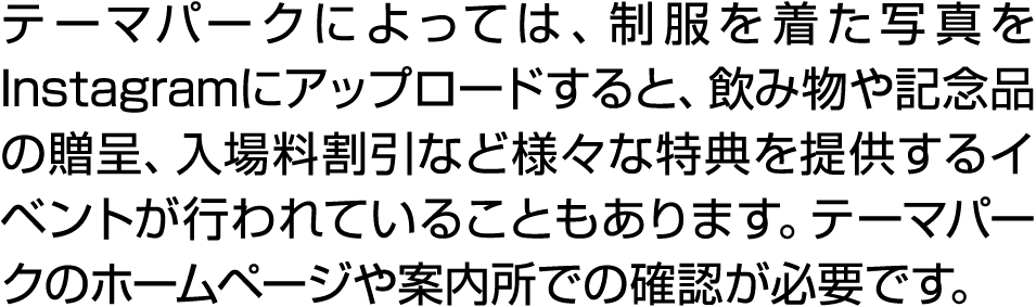 テーマパークによっては、制服を着た写真をInstagramにアップロードすると、飲み物や記念品の贈呈、入場料割引など様々な特典を提供するイベントが行われていることもあります。テーマパークのホームページや案内所での確認が必要です。