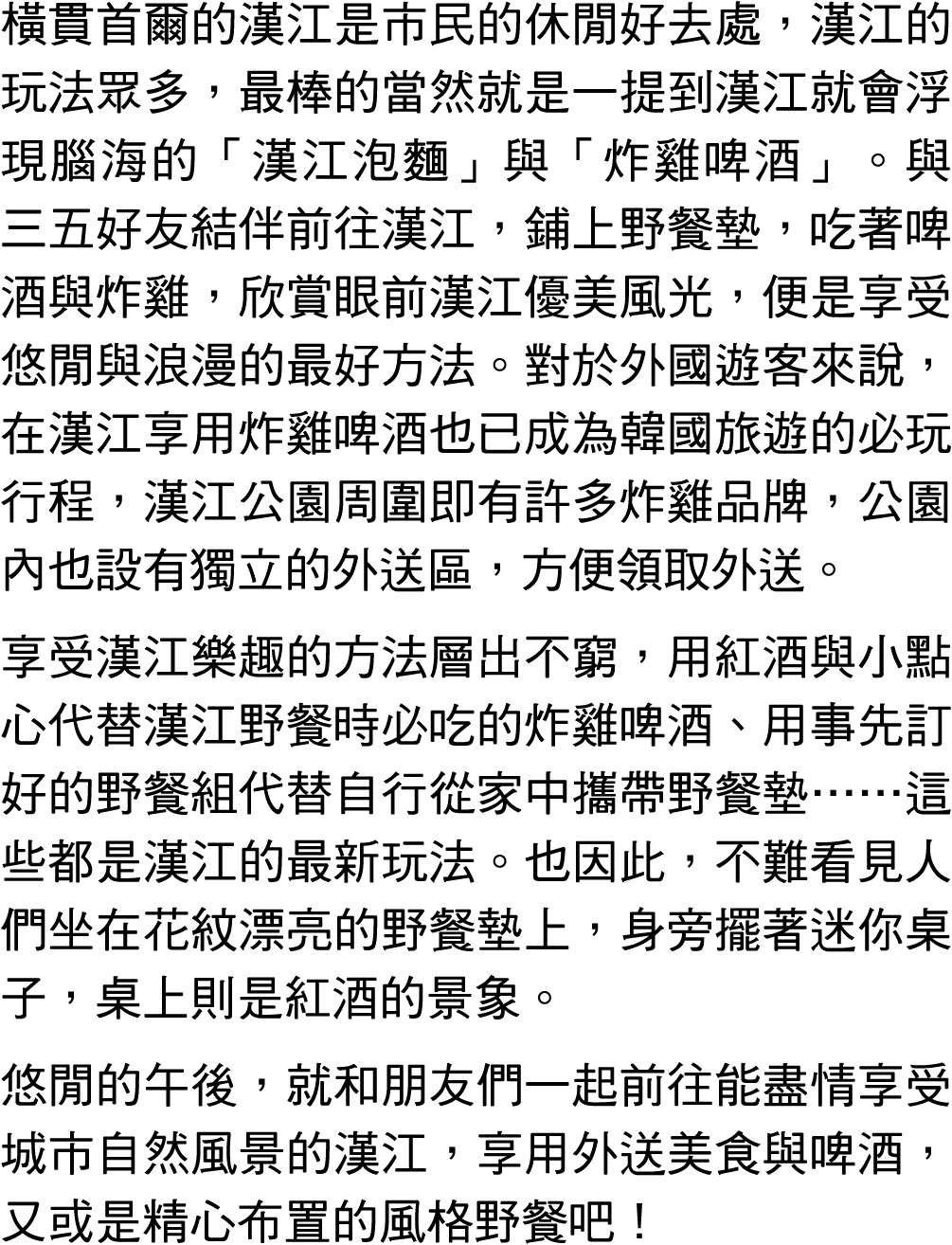 橫貫首爾的漢江是市民的休閒好去處，漢江的玩法眾多，最棒的當然就是一提到漢江就會浮現腦海的「漢江泡麵」與「炸雞啤酒」。與三五好友結伴前往漢江，鋪上野餐墊，吃著啤酒與炸雞，欣賞眼前漢江優美風光，便是享受悠閒與浪漫的最好方法。對於外國遊客來...