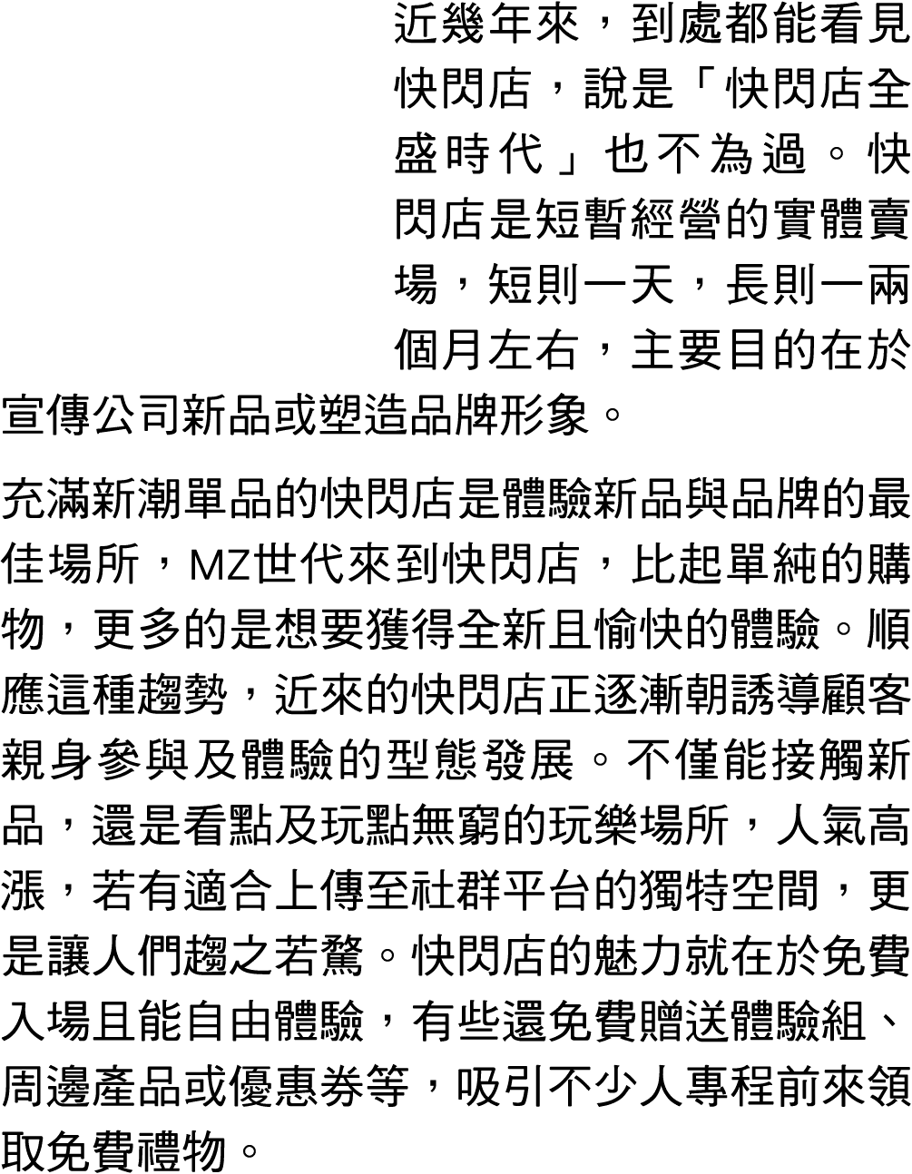 近幾年來，到處都能看見快閃店，說是「快閃店全盛時代」也不為過。快閃店是短暫經營的實體賣場，短則一天，長則一兩個月左右，主要目的在於宣傳公司新品或塑造品牌形象。 充滿新潮單品的快閃店是體驗新品與品牌的最佳場所，MZ世代來到快閃店，比起單...
