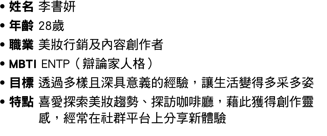 ● 姓名 李書妍 ● 年齡 28歲 ● 職業 美妝行銷及內容創作者 ● MBTI ENTP（辯論家人格） ● 目標 透過多樣且深具意義的經驗，讓生活變得多采多姿 ● 特點 喜愛探索美妝趨勢、探訪咖啡廳，藉此獲得創作靈感，經常在社群平台...