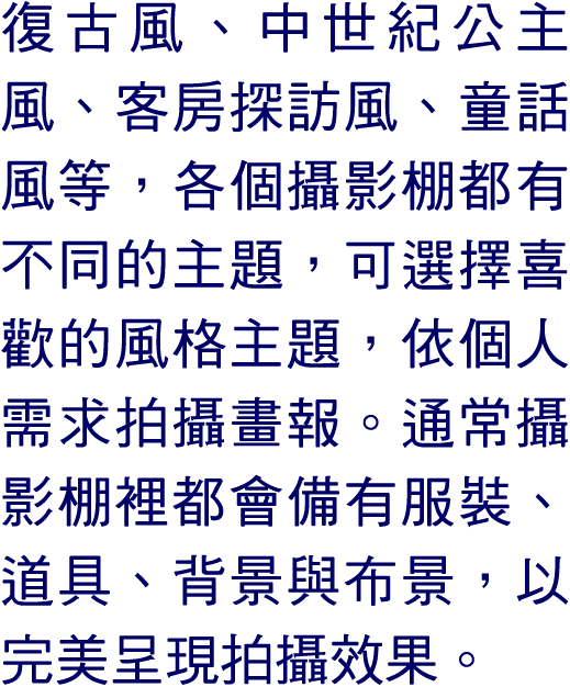 復古風、中世紀公主風、客房探訪風、童話風等，各個攝影棚都有不同的主題，可選擇喜歡的風格主題，依個人需求拍攝畫報。通常攝影棚裡都會備有服裝、道具、背景與布景，以完美呈現拍攝效果。