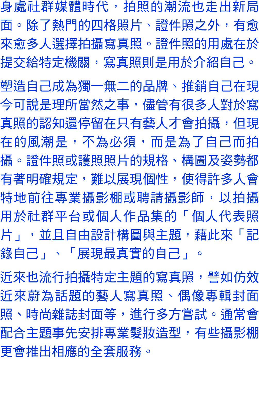 身處社群媒體時代，拍照的潮流也走出新局面。除了熱門的四格照片、證件照之外，有愈來愈多人選擇拍攝寫真照。證件照的用處在於提交給特定機關，寫真照則是用於介紹自己。 塑造自己成為獨一無二的品牌、推銷自己在現今可說是理所當然之事，儘管有很多人...