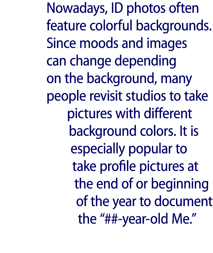 Nowadays, ID photos often feature colorful backgrounds. Since moods and images can change depending on the background...