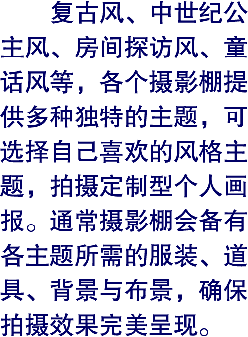 复古风、中世纪公主风、房间探访风、童话风等，各个摄影棚提供多种独特的主题，可选择自己喜欢的风格主题，拍摄定制型个人画报。通常摄影棚会备有各主题所需的服装、道具、背景与布景，确保拍摄效果完美呈现。