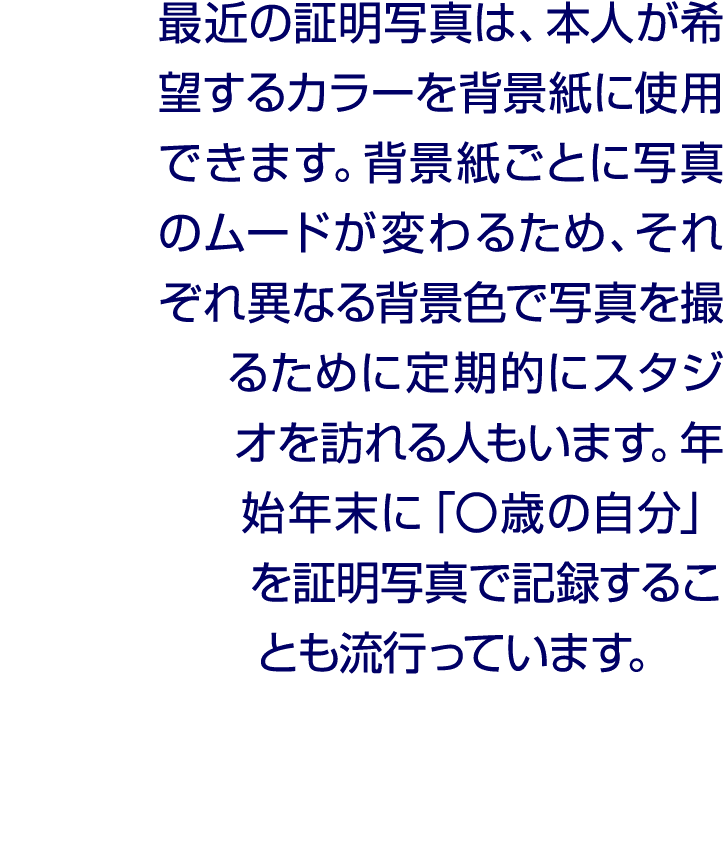 最近の証明写真は、本人が希望するカラーを背景紙に使用できます。背景紙ごとに写真のムードが変わるため、それぞれ異なる背景色で写真を撮るために定期的にスタジオを訪れる人もいます。年始年末に「〇歳の自分」を証明写真で記録することも流行っています。