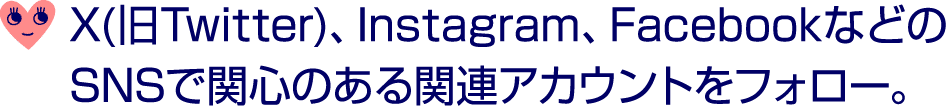 ￼ X(旧Twitter)、Instagram、FacebookなどのSNSで関心のある関連アカウントをフォロー。