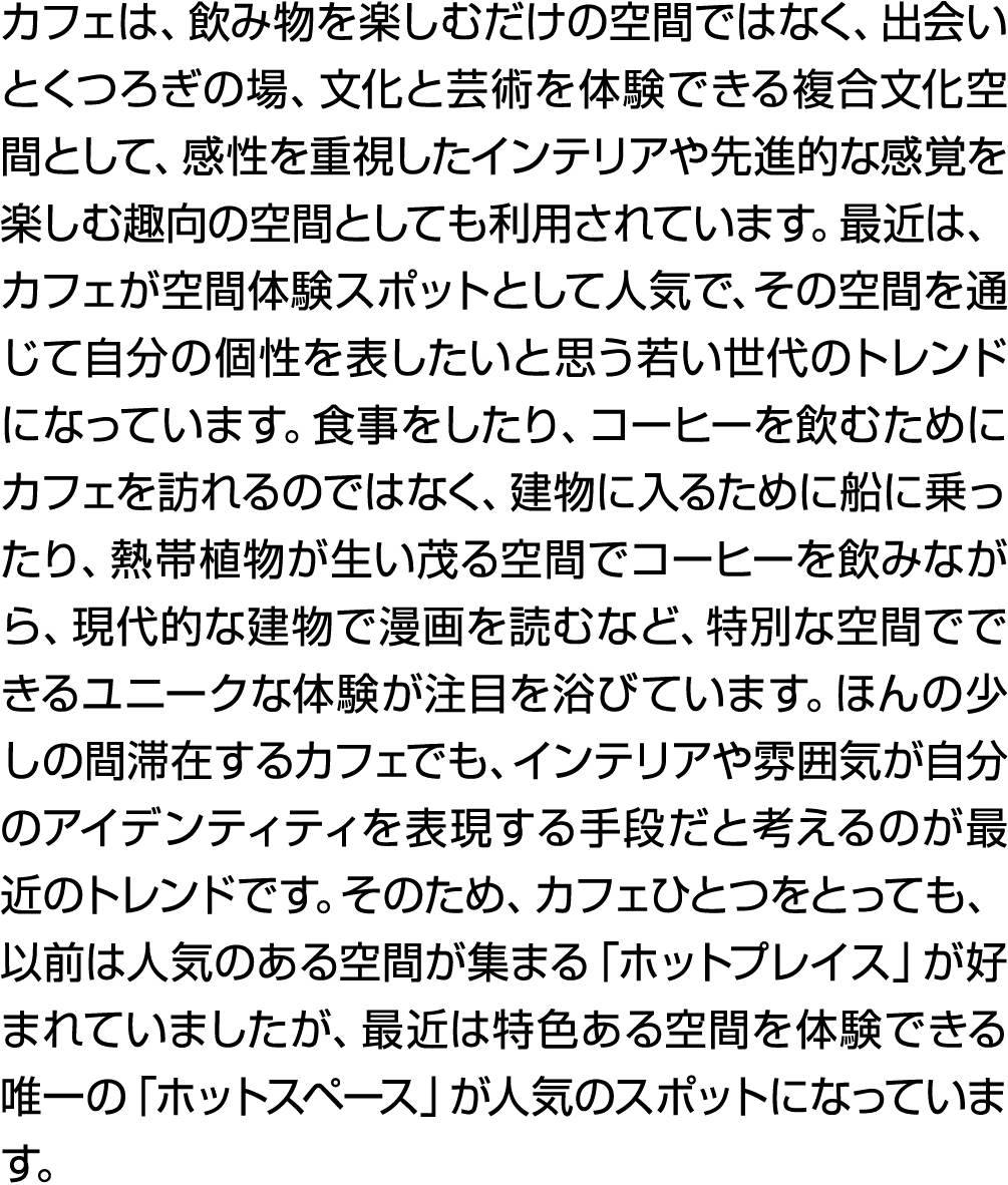 カフェは、飲み物を楽しむだけの空間ではなく、出会いとくつろぎの場、文化と芸術を体験できる複合文化空間として、感性を重視したインテリアや先進的な感覚を楽しむ趣向の空間としても利用されています。最近は、カフェが空間体験スポットとして人気で...