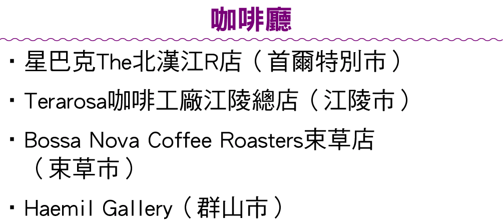 咖啡廳 •星巴克The北漢江R店（首爾特別市） • Terarosa咖啡工廠江陵總店（江陵市） • Bossa Nova Coffee Roasters束草店 （束草市） • Haemil Gallery（群山市） 