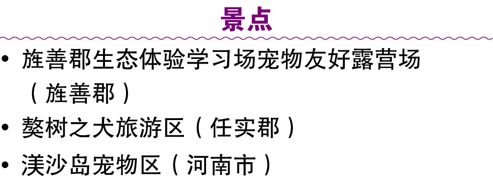 景点 • 旌善郡生态体验学习场宠物友好露营场 （旌善郡） • 獒树之犬旅游区（任实郡） • 渼沙岛宠物区（河南市）