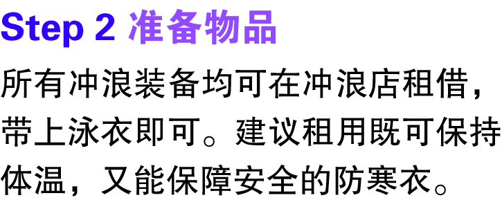 Step 2 准备物品 所有冲浪装备均可在冲浪店租借，带上泳衣即可。建议租用既可保持体温，又能保障安全的防寒衣。