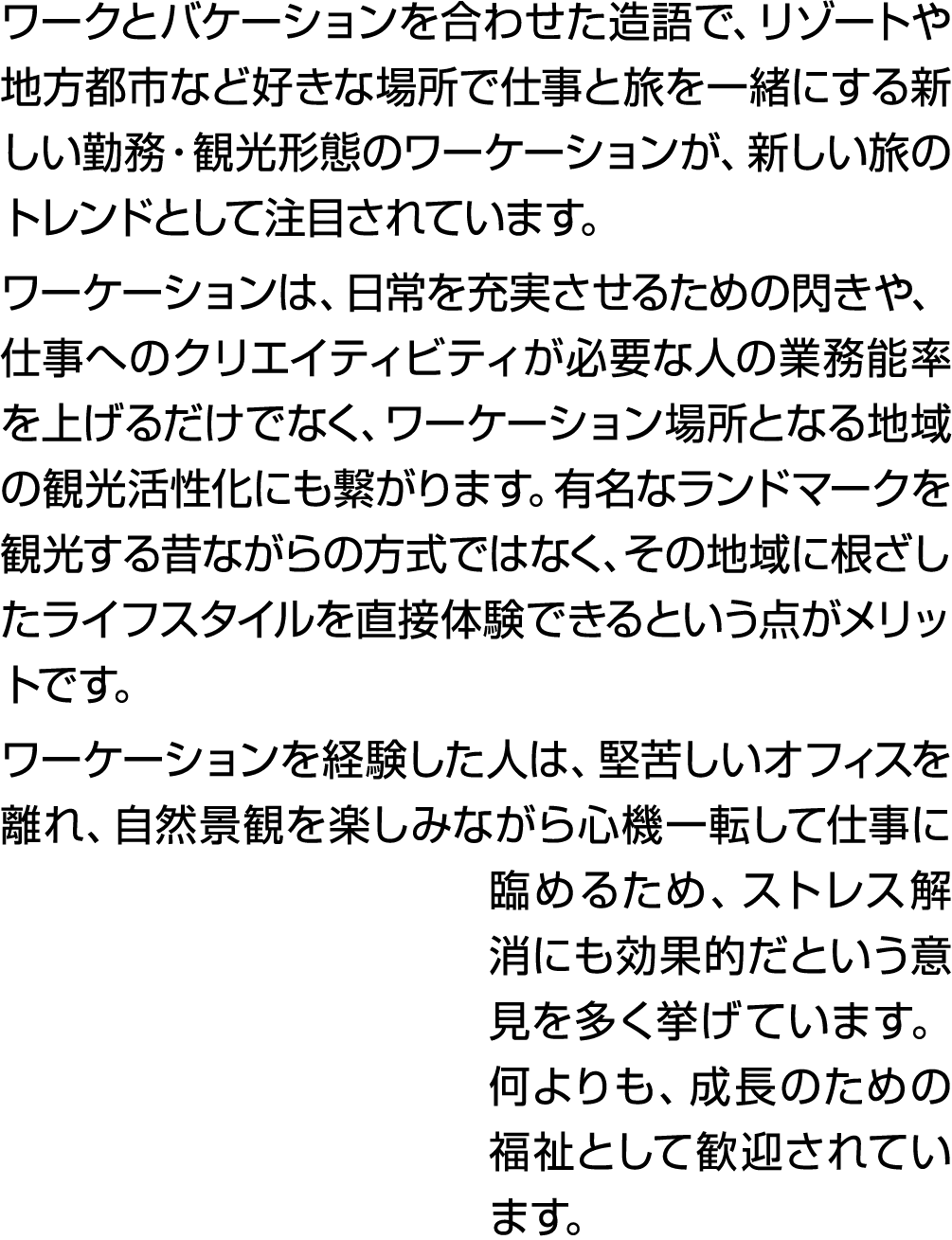 ワークとバケーションを合わせた造語で、リゾートや地方都市など好きな場所で仕事と旅を一緒にする新しい勤務・観光形態のワーケーションが、新しい旅のトレンドとして注目されています。 ワーケーションは、日常を充実させるための閃きや、仕事へのク...