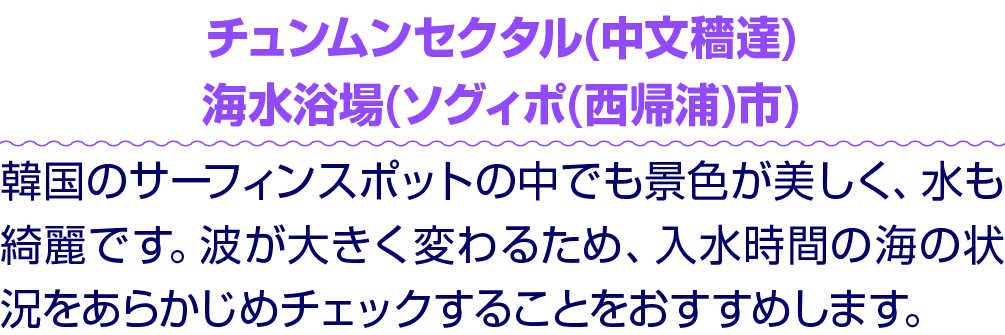 チュンムンセクタル(中文穡達) 海水浴場(ソグィポ(西帰浦)市) 韓国のサーフィンスポットの中でも景色が美しく、水も綺麗です。波が大きく変わるため、入水時間の海の状況をあらかじめチェックすることをおすすめします。