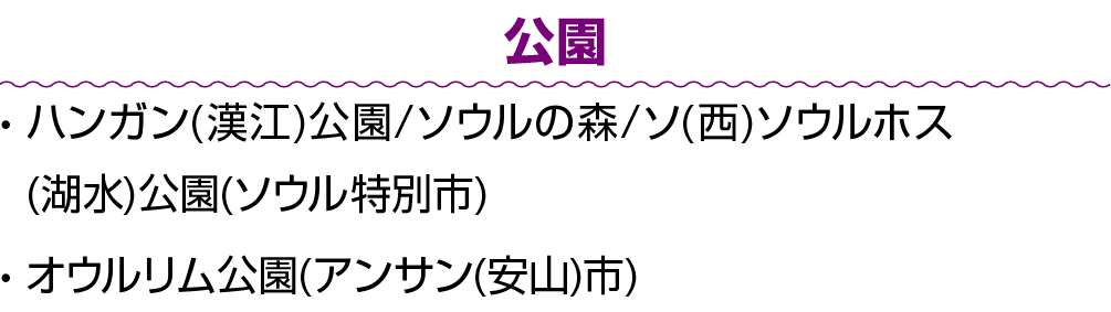 公園 • ハンガン(漢江)公園/ソウルの森/ソ(西)ソウルホス(湖水)公園(ソウル特別市) • オウルリム公園(アンサン(安山)市)