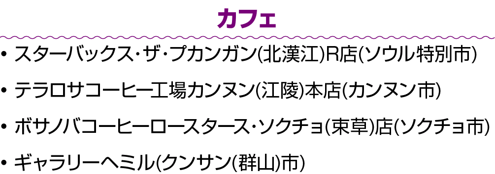 カフェ • スターバックス・ザ・プカンガン(北漢江)R店(ソウル特別市) • テラロサコーヒー工場カンヌン(江陵)本店(カンヌン市) • ボサノバコーヒーロースタース・ソクチョ(束草)店(ソクチョ市) • ギャラリーヘミル(クンサン(...