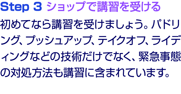 Step 3 ショップで講習を受ける 初めてなら講習を受けましょう。パドリング、プッシュアップ、テイクオフ、ライディングなどの技術だけでなく、緊急事態の対処方法も講習に含まれています。