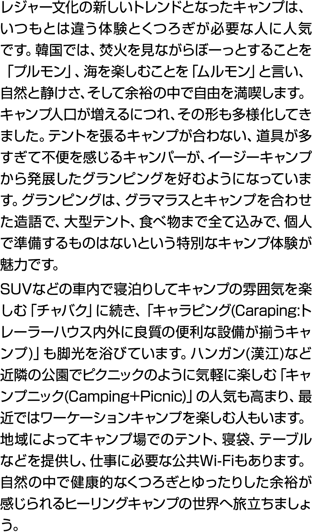 レジャー文化の新しいトレンドとなったキャンプは、いつもとは違う体験とくつろぎが必要な人に人気です。韓国では、焚火を見ながらぼーっとすることを「プルモン」、海を楽しむことを「ムルモン」と言い、自然と静けさ、そして余裕の中で自由を満喫しま...