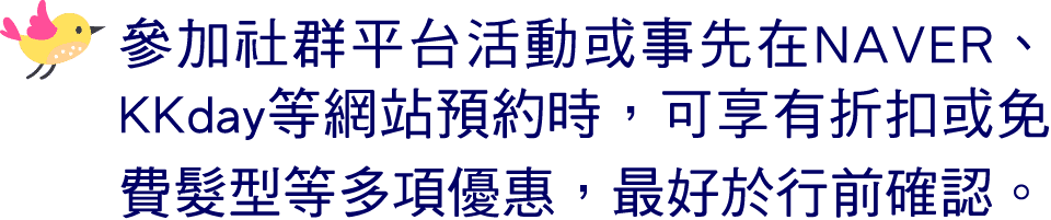 ￼ 參加社群平台活動或事先在NAVER、KKday等網站預約時，可享有折扣或免費髮型等多項優惠，最好於行前確認。 