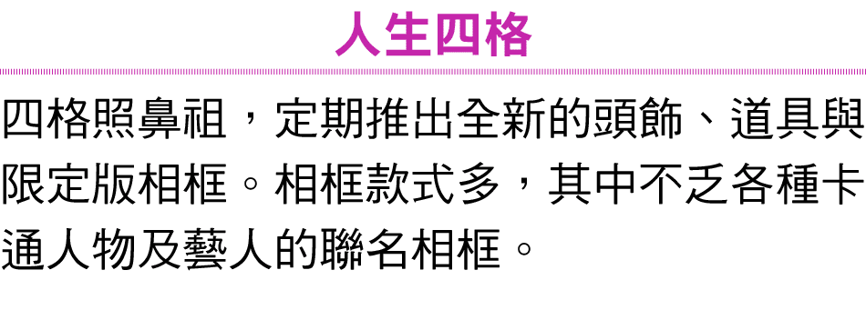 人生四格 四格照鼻祖，定期推出全新的頭飾、道具與限定版相框。相框款式多，其中不乏各種卡通人物及藝人的聯名相框。 