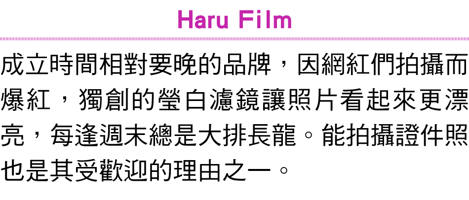Haru Film 成立時間相對要晚的品牌，因網紅們拍攝而爆紅，獨創的瑩白濾鏡讓照片看起來更漂亮，每逢週末總是大排長龍。能拍攝證件照也是其受歡迎的理由之一。 