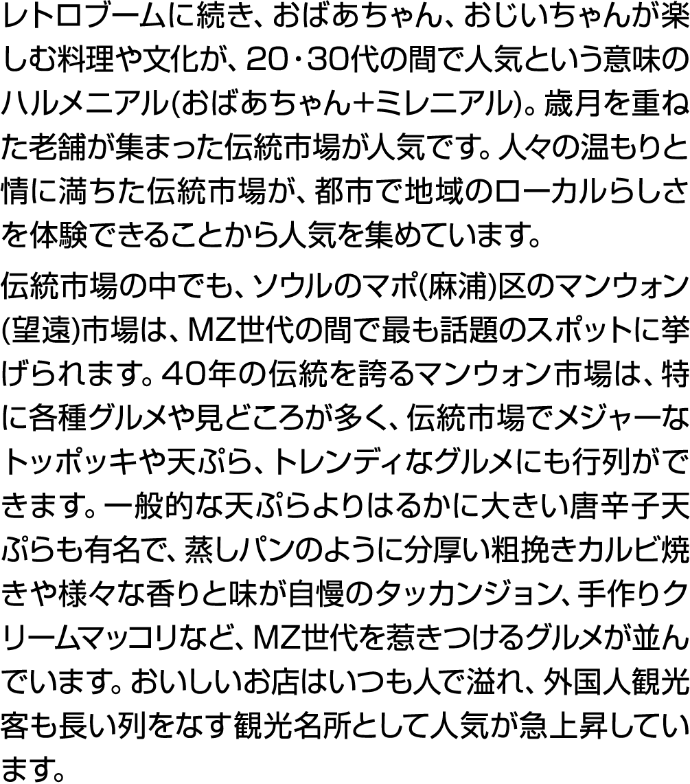 レトロブームに続き、おばあちゃん、おじいちゃんが楽しむ料理や文化が、20・30代の間で人気という意味のハルメニアル(おばあちゃん+ミレニアル)。歳月を重ねた老舗が集まった伝統市場が人気です。人々の温もりと情に満ちた伝統市場が、都市で地...