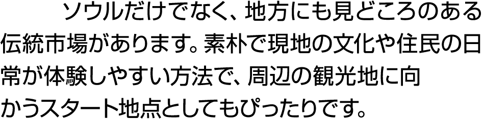 ソウルだけでなく、地方にも見どころのある伝統市場があります。素朴で現地の文化や住民の日常が体験しやすい方法で、周辺の観光地に向かうスタート地点としてもぴったりです。