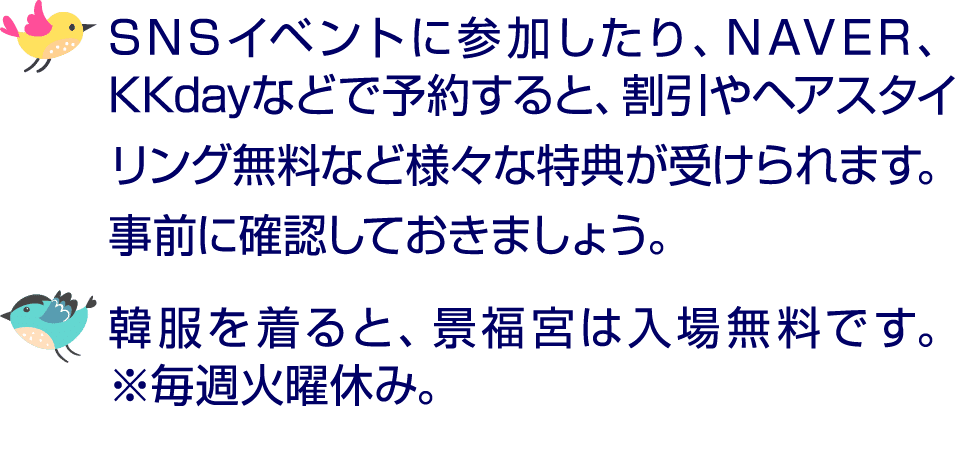 ￼ SNSイベントに参加したり、NAVER、KKdayなどで予約すると、割引やヘアスタイリング無料など様々な特典が受けられます。事前に確認しておきましょう。 ￼ 韓服を着ると、景福宮は入場無料です。 ※毎週火曜休み。