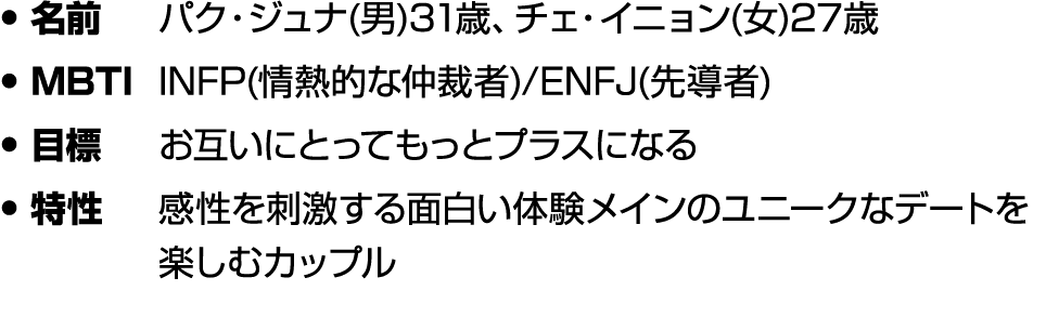 • 名前 パク・ジュナ(男)31歳、チェ・イニョン(女)27歳 • MBTI INFP(情熱的な仲裁者)/ENFJ(先導者) • 目標 お互いにとってもっとプラスになる • 特性 感性を刺激する面白い体験メインのユニークなデートを楽し...