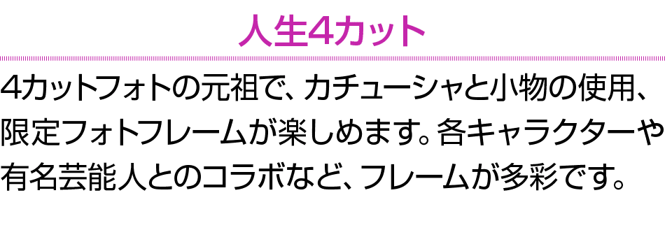 人生4カット 4カットフォトの元祖で、カチューシャと小物の使用、限定フォトフレームが楽しめます。各キャラクターや有名芸能人とのコラボなど、フレームが多彩です。