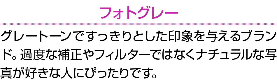 フォトグレー グレートーンですっきりとした印象を与えるブランド。過度な補正やフィルターではなくナチュラルな写真が好きな人にぴったりです。