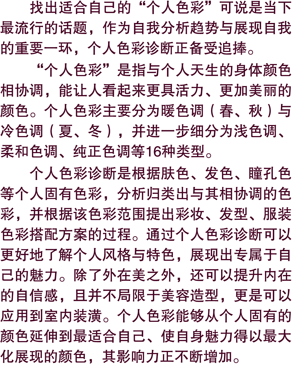 找出适合自己的“个人色彩”可说是当下最流行的话题，作为自我分析趋势与展现自我的重要一环，个人色彩诊断正备受追捧。 “个人色彩”是指与个人天生的身体颜色相协调，能让人看起来更具活力、更加美丽的颜色。个人色彩主要分为暖色调（春、秋）与冷色...