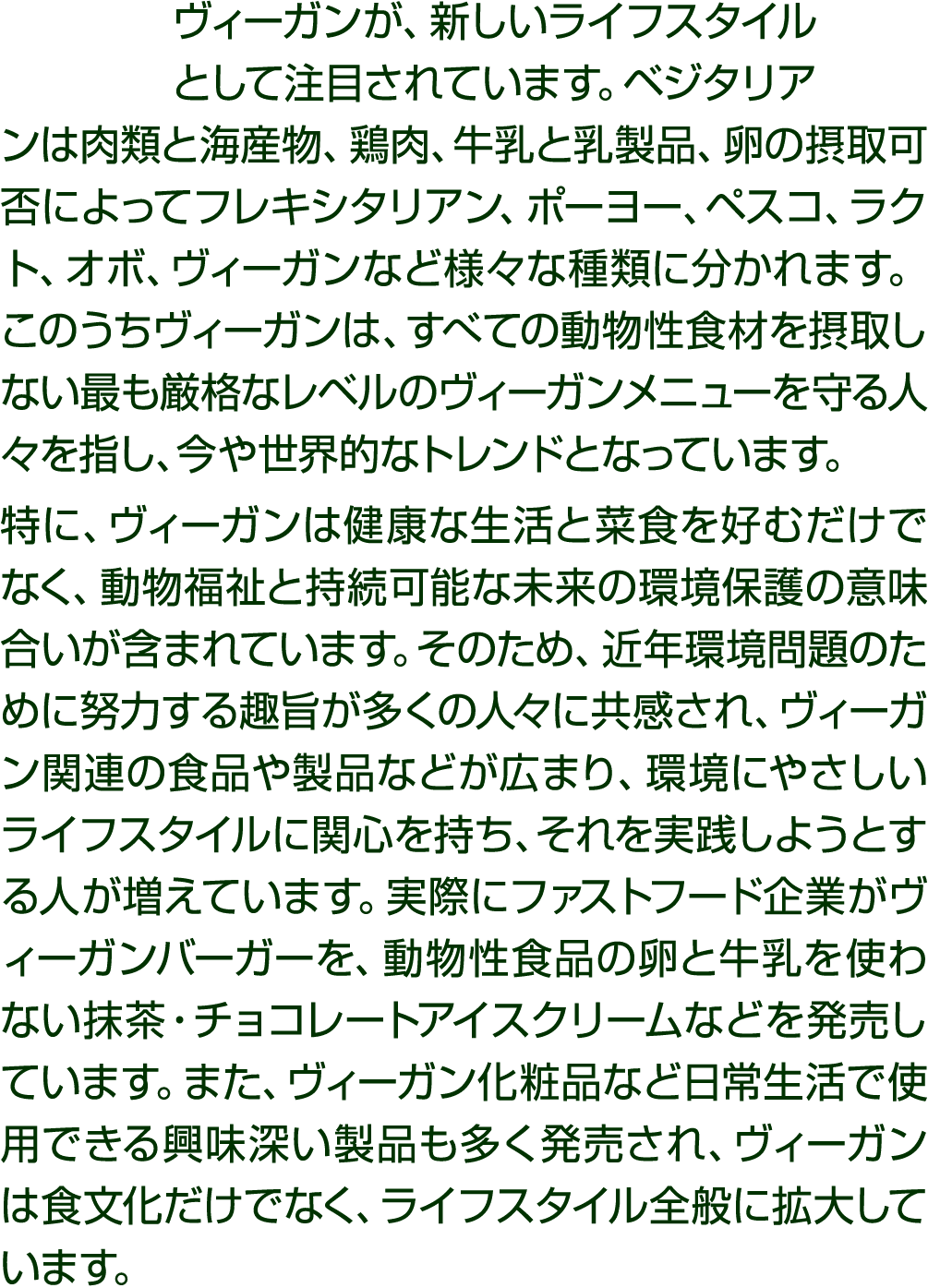 ヴィーガンが、新しいライフスタイルとして注目されています。ベジタリアンは肉類と海産物、鶏肉、牛乳と乳製品、卵の摂取可否によってフレキシタリアン、ポーヨー、ペスコ、ラクト、オボ、ヴィーガンなど様々な種類に分かれます。このうちヴィーガンは...