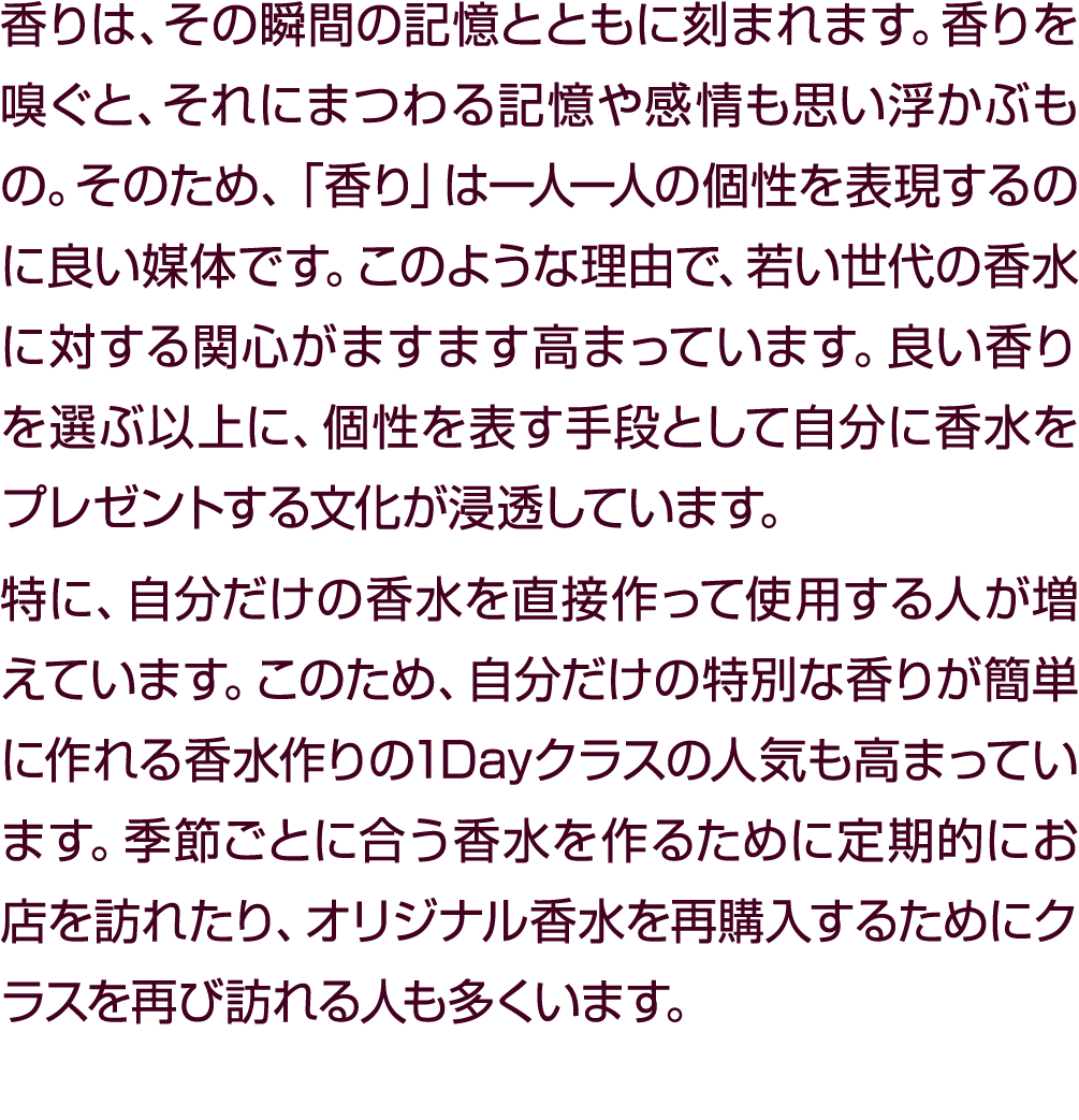 香りは、その瞬間の記憶とともに刻まれます。香りを嗅ぐと、それにまつわる記憶や感情も思い浮かぶもの。そのため、「香り」は一人一人の個性を表現するのに良い媒体です。このような理由で、若い世代の香水に対する関心がますます高まっています。良い...