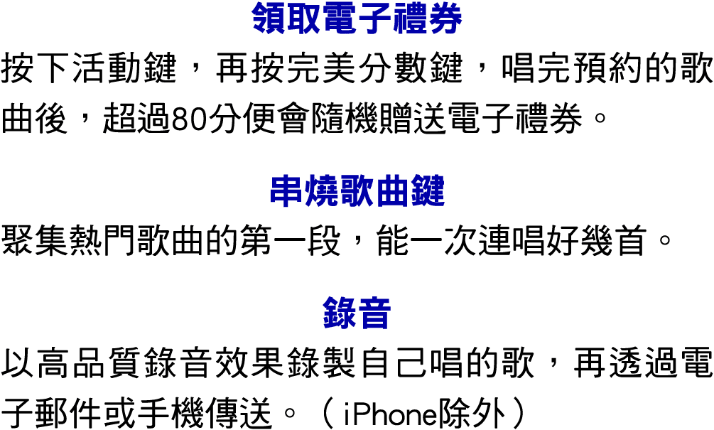 領取電子禮券 按下活動鍵，再按完美分數鍵，唱完預約的歌曲後，超過80分便會隨機贈送電子禮券。 串燒歌曲鍵 聚集熱門歌曲的第一段，能一次連唱好幾首。 錄音 以高品質錄音效果錄製自己唱的歌，再透過電子郵件或手機傳送。（iPhone除外）