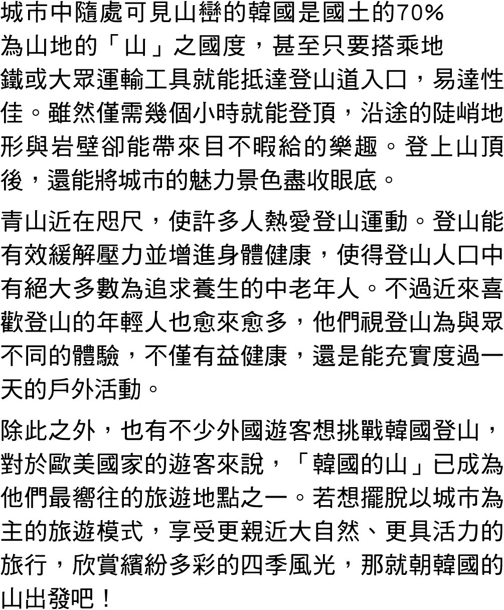 城市中隨處可見山巒的韓國是國土的70%為山地的「山」之國度，甚至只要搭乘地鐵或大眾運輸工具就能抵達登山道入口，易達性佳。雖然僅需幾個小時就能登頂，沿途的陡峭地形與岩壁卻能帶來目不暇給的樂趣。登上山頂後，還能將城市的魅力景色盡收眼底。 ...